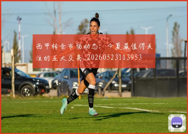 西甲转会市场动态：今夏最值得关注的五大交易_20260523113953