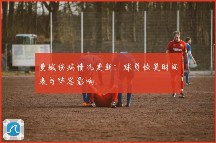 曼城伤病情况更新:球员恢复时间表与阵容影响