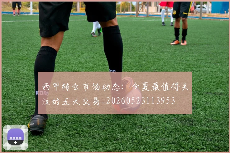 西甲转会市场动态:今夏最值得关注的五大交易_20260523113953