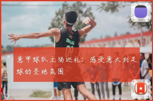 意甲球队主场巡礼：感受意大利足球的圣地氛围
